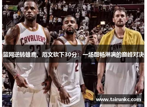 篮网逆转雄鹿，厄文砍下30分：一场酣畅淋漓的巅峰对决