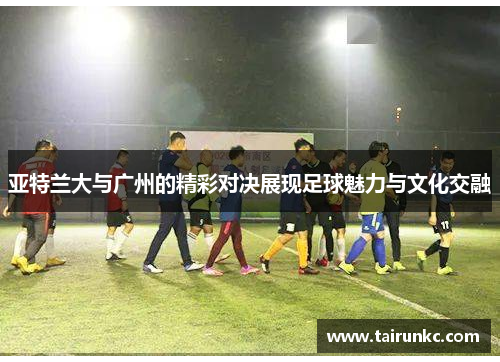 亚特兰大与广州的精彩对决展现足球魅力与文化交融
