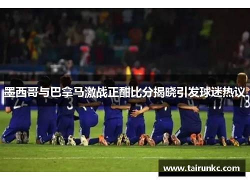 墨西哥与巴拿马激战正酣比分揭晓引发球迷热议