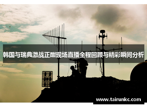 韩国与瑞典激战正酣现场直播全程回顾与精彩瞬间分析