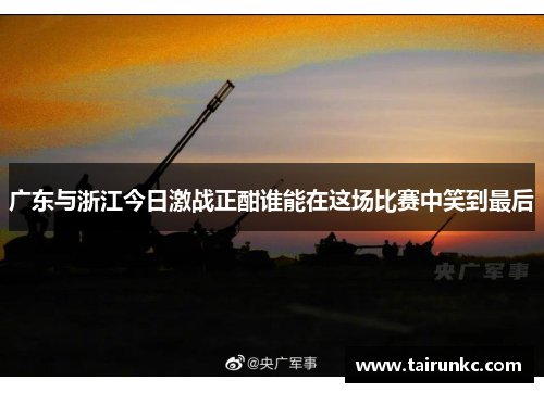 广东与浙江今日激战正酣谁能在这场比赛中笑到最后